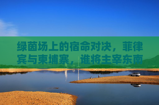 绿茵场上的宿命对决,菲律宾与柬埔寨,谁将主宰东南亚足球版图?