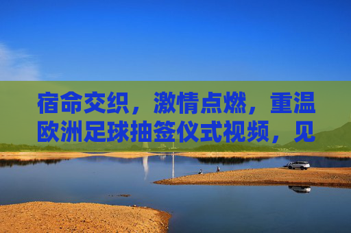宿命交织,激情点燃,重温欧洲足球抽签仪式视频,见证豪门盛宴的开端