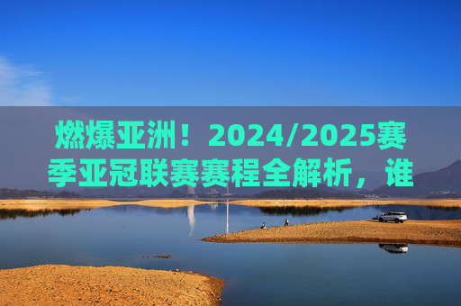 燃爆亚洲!2024/2025赛季亚冠联赛赛程全解析,谁能问鼎巅峰?