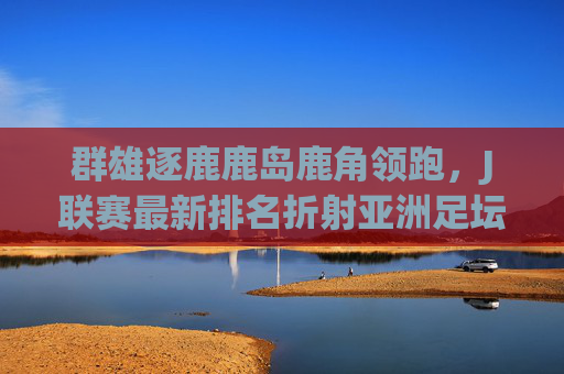 群雄逐鹿鹿岛鹿角领跑,J联赛最新排名折射亚洲足坛格局变化
