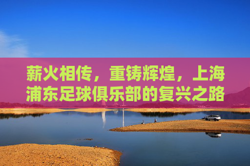 薪火相传,重铸辉煌,上海浦东足球俱乐部的复兴之路