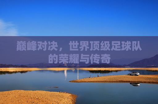 巅峰对决，世界顶级足球队的荣耀与传奇