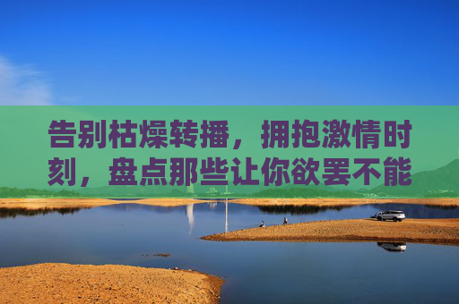 告别枯燥转播,拥抱激情时刻,盘点那些让你欲罢不能的看足球比赛软件