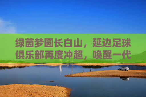 绿茵梦圆长白山,延边足球俱乐部再度冲超,唤醒一代人的热血记忆