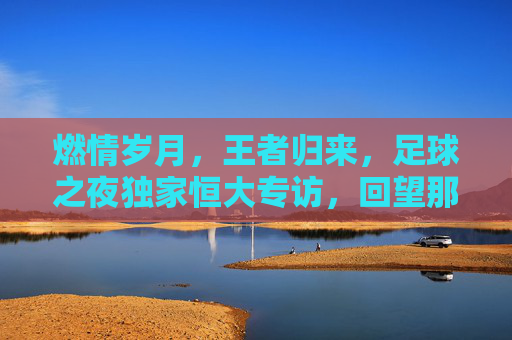 燃情岁月,王者归来,足球之夜独家恒大专访,回望那个不可一世的恒大王朝