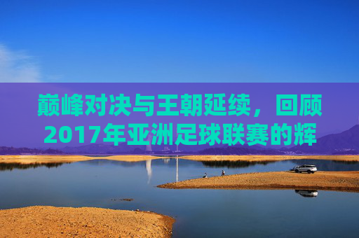 巅峰对决与王朝延续,回顾2017年亚洲足球联赛的辉煌时刻