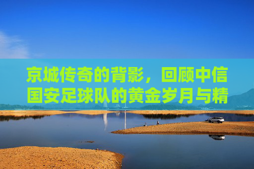 京城传奇的背影,回顾中信国安足球队的黄金岁月与精神传承