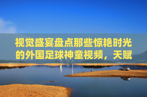 视觉盛宴盘点那些惊艳时光的外国足球神童视频,天赋的极致演绎与未来巨星