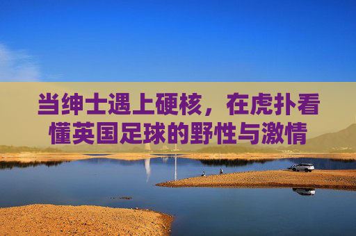 当绅士遇上硬核,在虎扑看懂英国足球的野性与激情