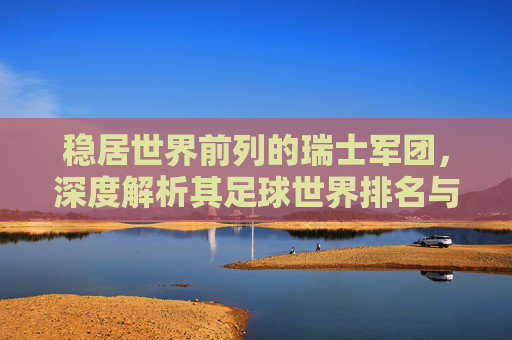 稳居世界前列的瑞士军团,深度解析其足球世界排名与未来展望