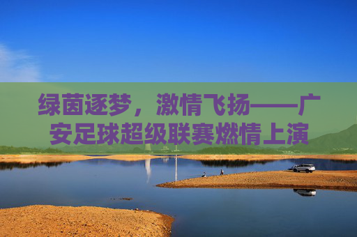 绿茵逐梦,激情飞扬——广安足球超级联赛燃情上演