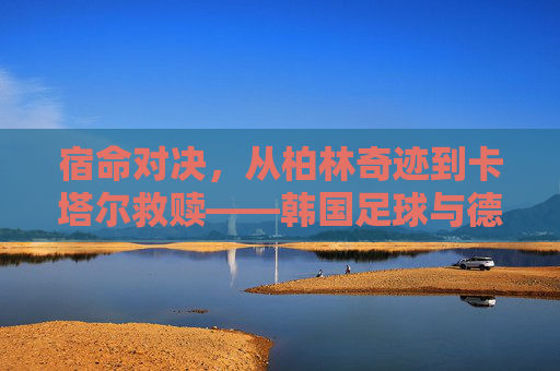 宿命对决，从柏林奇迹到卡塔尔救赎——韩国足球与德国足球的恩怨情仇