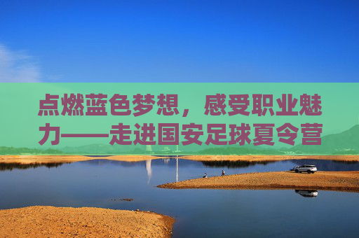 点燃蓝色梦想,感受职业魅力——走进国安足球夏令营