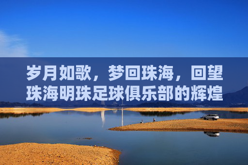 岁月如歌，梦回珠海，回望珠海明珠足球俱乐部的辉煌岁月