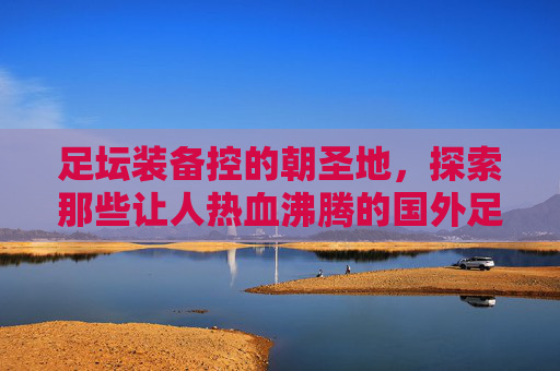 足坛装备控的朝圣地,探索那些让人热血沸腾的国外足球装备网站