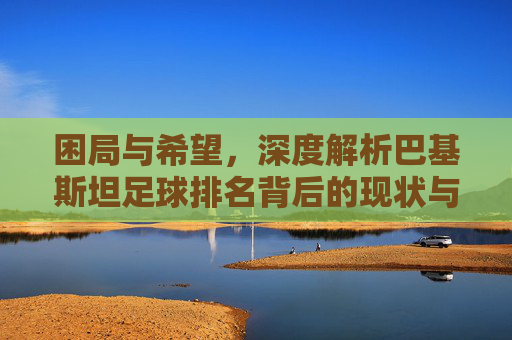 困局与希望,深度解析巴基斯坦足球排名背后的现状与挑战