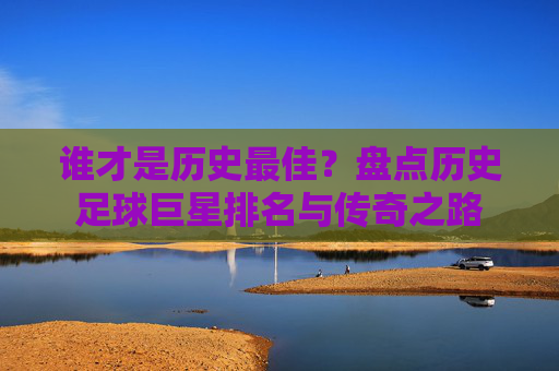 谁才是历史最佳?盘点历史足球巨星排名与传奇之路
