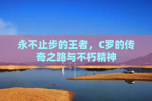 永不止步的王者,C罗的传奇之路与不朽精神