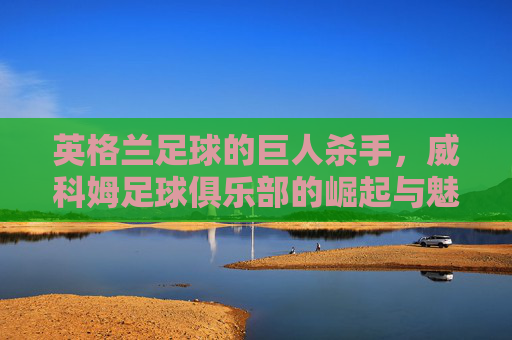 英格兰足球的巨人杀手，威科姆足球俱乐部的崛起与魅力