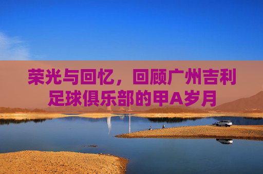 荣光与回忆，回顾广州吉利足球俱乐部的甲A岁月