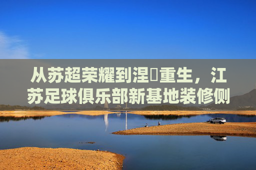 从苏超荣耀到涅槃重生，江苏足球俱乐部新基地装修侧记