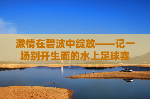 激情在碧波中绽放——记一场别开生面的水上足球赛