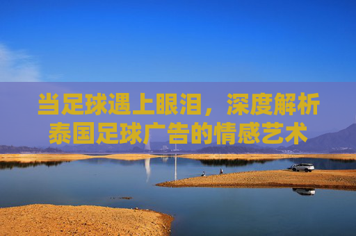 当足球遇上眼泪，深度解析泰国足球广告的情感艺术
