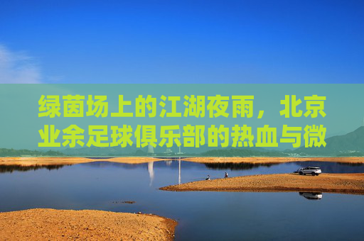 绿茵场上的江湖夜雨,北京业余足球俱乐部的热血与微醺