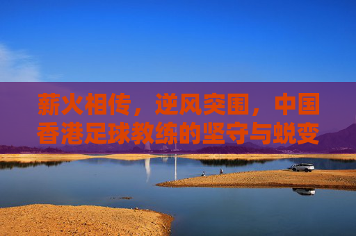 薪火相传，逆风突围，中国香港足球教练的坚守与蜕变