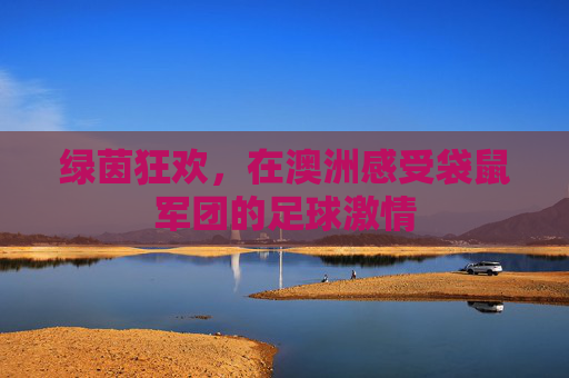 绿茵狂欢,在澳洲感受袋鼠军团的足球激情