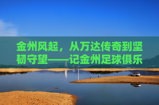金州风起，从万达传奇到坚韧守望——记金州足球俱乐部的岁月长歌