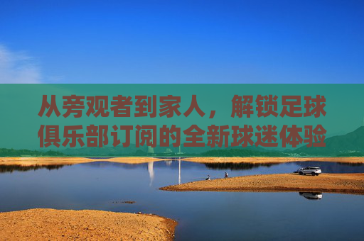 从旁观者到家人,解锁足球俱乐部订阅的全新球迷体验