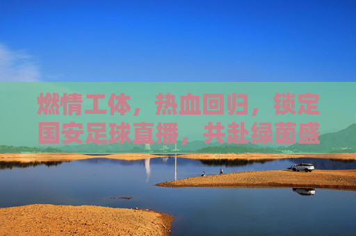 燃情工体，热血回归，锁定国安足球直播，共赴绿茵盛宴