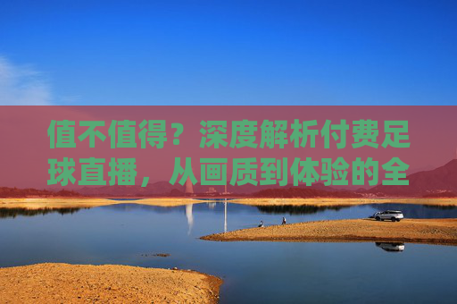 值不值得?深度解析付费足球直播,从画质到体验的全面升级