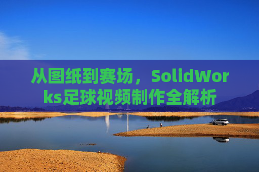 从图纸到赛场,SolidWorks足球视频制作全解析