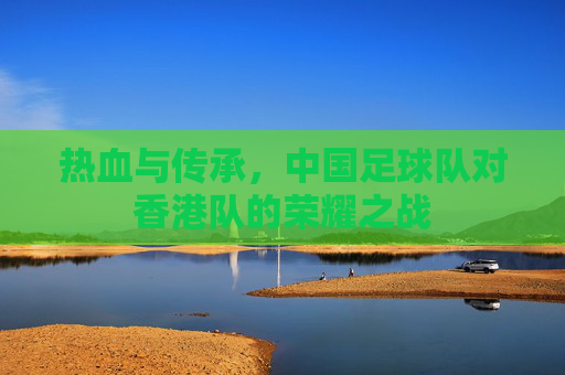 热血与传承,中国足球队对香港队的荣耀之战