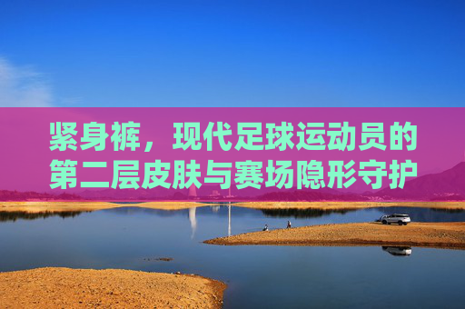 紧身裤,现代足球运动员的第二层皮肤与赛场隐形守护者
