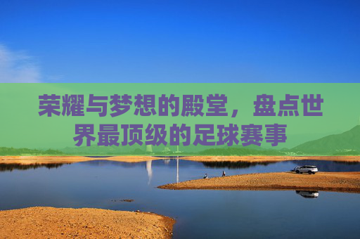 荣耀与梦想的殿堂,盘点世界最顶级的足球赛事