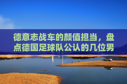 德意志战车的颜值担当,盘点德国足球队公认的几位男神