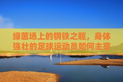 绿茵场上的钢铁之躯,身体强壮的足球运动员如何主宰比赛