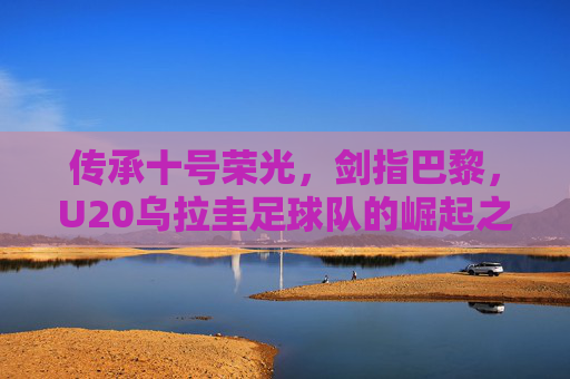 传承十号荣光，剑指巴黎，U20乌拉圭足球队的崛起之路