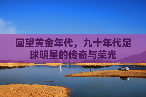 回望黄金年代,九十年代足球明星的传奇与荣光