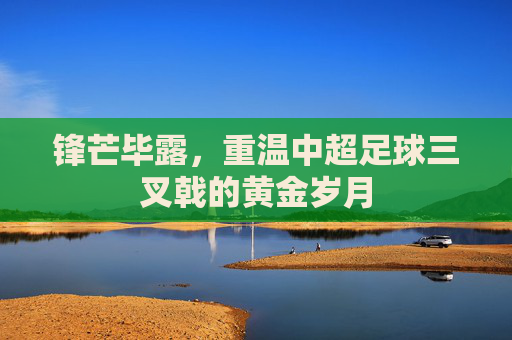 锋芒毕露,重温中超足球三叉戟的黄金岁月