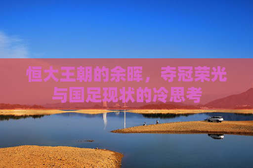 恒大王朝的余晖,夺冠荣光与国足现状的冷思考
