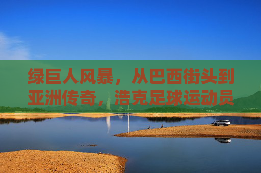 绿巨人风暴,从巴西街头到亚洲传奇,浩克足球运动员的非凡旅程