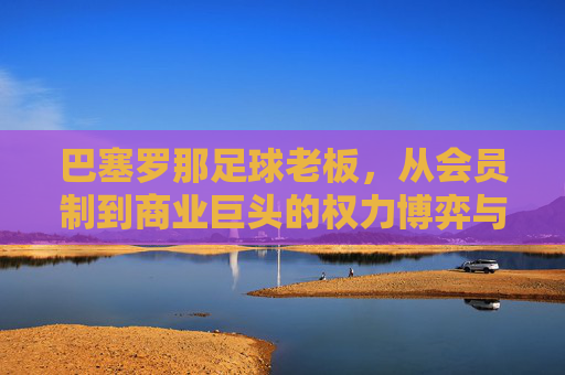 巴塞罗那足球老板,从会员制到商业巨头的权力博弈与艰难重建