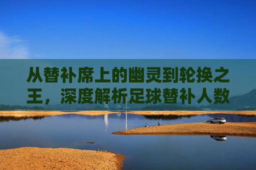 从替补席上的幽灵到轮换之王,深度解析足球替补人数的演变与战术价值