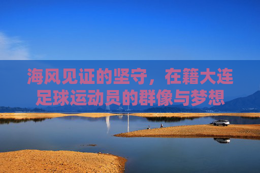 海风见证的坚守,在籍大连足球运动员的群像与梦想