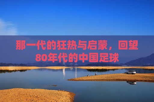 那一代的狂热与启蒙，回望80年代的中国足球