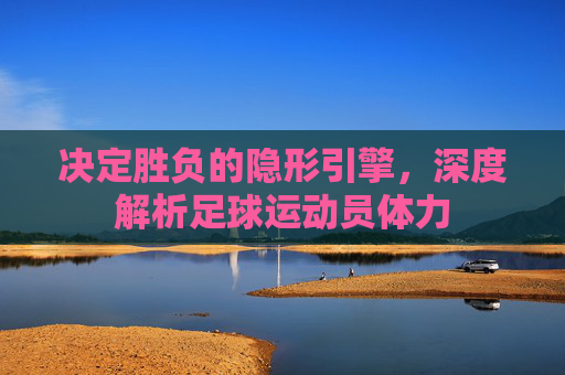 决定胜负的隐形引擎,深度解析足球运动员体力